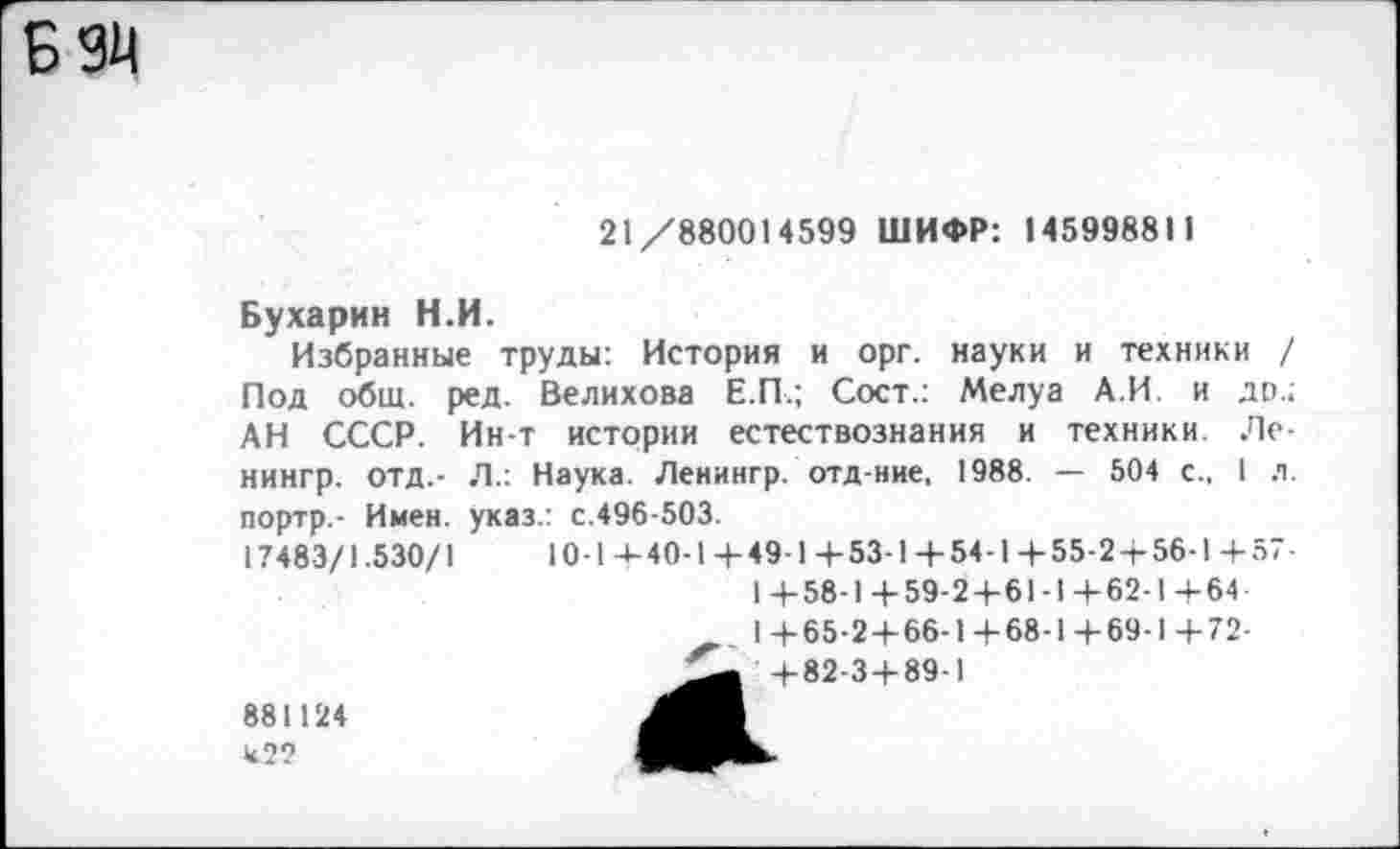 ﻿Б 94
21/880014599 ШИФР: 145998811
Бухарин Н.И.
Избранные труды: История и орг. науки и техники / Под общ. ред. Велихова Е.П.; Сост.: Мелуа А.И. и др.; АН СССР. Ин-т истории естествознания и техники. Ле-нингр. отд.- Л.: Наука. Ленингр. отд-ние, 1988. — 504 с., I л. портр,- Имен, указ.: с.496-503.
17483/1.530/1	10-14-40-1 + 49-1+53-1+54-1+55-2 + 56-1+57-
1+58-1+59-2+61-1+62-1+64
1+65-2+66-1+68-1+69-1+72-
+82-3 + 89-1
881124